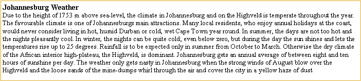 Text Box: Johannesburg WeatherDue to the height of 1753 m above sea-level, the climate in Johannesburg and on the Highveld is temperate throughout the year. The favourable climate is one of Johannesburgs main attractions. Many local residents, who enjoy annual holidays at the coast, would never consider living in hot, humid Durban or cold, wet Cape Town year round. In summer, the days are not too hot and the nights pleasantly cool. In winter, the nights can be quite cold; even below zero, but during the day the sun shines and lets the temperatures rise up to 25 degrees. Rainfall is to be expected only in summer from October to March. Otherwise the dry climate of the African interior high-plateau, the Highveld, is dominant. Johannesburg gets an annual average of between eight and ten hours of sunshine per day. The weather only gets nasty in Johannesburg when the strong winds of August blow over the Highveld and the loose sands of the mine-dumps whirl through the air and cover the city in a yellow haze of dust
