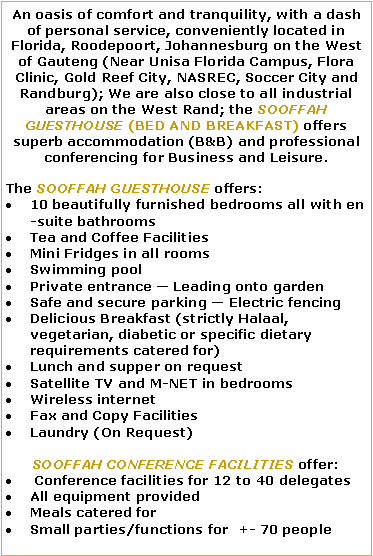 Text Box: An oasis of comfort and tranquility, with a dash of personal service, conveniently located in Florida, Roodepoort, Johannesburg on the West of Gauteng (Near Unisa Florida Campus, Flora Clinic, Gold Reef City, NASREC, Soccer City and Randburg); We are also close to all industrial areas on the West Rand; the SOOFFAH GUESTHOUSE (BED AND BREAKFAST) offers superb accommodation (B&B) and professional conferencing for Business and Leisure.The SOOFFAH GUESTHOUSE offers: 10 beautifully furnished bedrooms all with en-suite bathroomsTea and Coffee FacilitiesMini Fridges in all roomsSwimming poolPrivate entrance � Leading onto gardenSafe and secure parking � Electric fencingDelicious Breakfast (strictly Halaal, vegetarian, diabetic or specific dietary requirements catered for)Lunch and supper on requestSatellite TV and M-NET in bedroomsWireless internetFax and Copy FacilitiesLaundry (On Request)SOOFFAH CONFERENCE FACILITIES offer: Conference facilities for 12 to 40 delegatesAll equipment provided   Meals catered forSmall parties/functions for  +- 70 people   