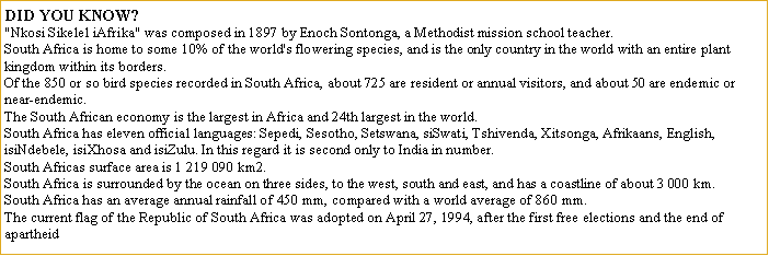 Text Box: DID YOU KNOW? 
"Nkosi Sikelel iAfrika" was composed in 1897 by Enoch Sontonga, a Methodist mission school teacher. 
South Africa is home to some 10% of the world's flowering species, and is the only country in the world with an entire plant kingdom within its borders. 
Of the 850 or so bird species recorded in South Africa, about 725 are resident or annual visitors, and about 50 are endemic or near-endemic. 
The South African economy is the largest in Africa and 24th largest in the world. 
South Africa has eleven official languages: Sepedi, Sesotho, Setswana, siSwati, Tshivenda, Xitsonga, Afrikaans, English, isiNdebele, isiXhosa and isiZulu. In this regard it is second only to India in number. 
South Africas surface area is 1 219 090 km2. 
South Africa is surrounded by the ocean on three sides, to the west, south and east, and has a coastline of about 3 000 km. 
South Africa has an average annual rainfall of 450 mm, compared with a world average of 860 mm. 
The current flag of the Republic of South Africa was adopted on April 27, 1994, after the first free elections and the end of apartheid 