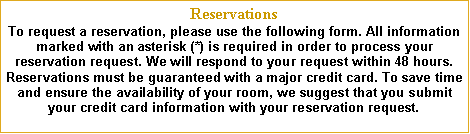Text Box: ReservationsTo request a reservation, please use the following form. All information marked with an asterisk (*) is required in order to process your reservation request. We will respond to your request within 48 hours.     Reservations must be guaranteed with a major credit card. To save time and ensure the availability of your room, we suggest that you submit your credit card information with your reservation request.