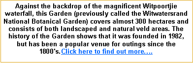 Text Box: Against the backdrop of the magnificent Witpoortjie waterfall, this Garden (previously called the Witwatersrand National Botanical Garden) covers almost 300 hectares and consists of both landscaped and natural veld areas. The history of the Garden shows that it was founded in 1982, but has been a popular venue for outings since the 1800's.Click here to find out more�.