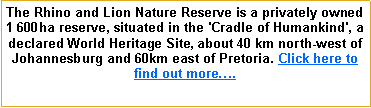 Text Box: The Rhino and Lion Nature Reserve is a privately owned 1 600ha reserve, situated in the 'Cradle of Humankind', a declared World Heritage Site, about 40 km north-west of Johannesburg and 60km east of Pretoria. Click here to find out more�.