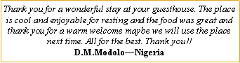 Text Box: Thank you for a wonderful stay at your guesthouse. The place is cool and enjoyable for resting and the food was great and thank you for a warm welcome maybe we will use the place next time. All for the best. Thank you!!D.M.Modolo�Nigeria
