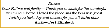 Text Box: SalaamDear Fatima and family� Thank you so much for the wonderful stay in your home. I loved the place and the food was great.I wish you luck; Joy and success for you all Insha allahAvril� Port Elizabeth