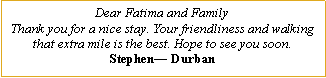 Text Box: Dear Fatima and FamilyThank you for a nice stay. Your friendliness and walking that extra mile is the best. Hope to see you soon.Stephen� Durban