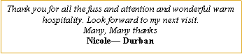 Text Box: Thank you for all the fuss and attention and wonderful warm hospitality. Look forward to my next visit.Many, Many thanksNicole� Durban
