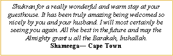 Text Box: Shukran for a really wonderful and warm stay at your guesthouse. It has been truly amazing being welcomed so nicely by you and your husband. I will most certainly be seeing you again. All the best in the future and may the Almighty grant u all the Barakah, Inshallah.Shameega� Cape Town